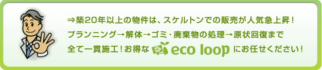 築20年以上の物件は、スケルトンでの販売が人気急上昇！プランニング→解体→ゴミ・廃棄物の処理→原状回復まで全て一貫施工！お得なエコループにお任せください！