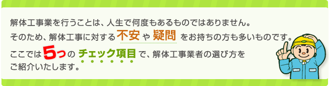 解体工事業を行うことは、人生で何度もあるものではありません。そのため、解体工事に関する不安や疑問をお持ちの方も多いものです。ここでは5つのチェック項目で、解体工事業者の選び方をご紹介します。 