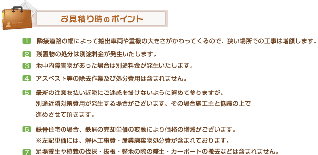 お見積もり時のポイント
		1.隣接道路の幅によって搬出車両や重機の大きさがかわってくるので、狭い場所での工事は増額します。2.残置物の処分は別途料金が発生いたします。
		3.地中内障害物があった場合は別途料金が発生いたします。 4.アスベスト等の除去作業及び処分費用は含まれません。 5.最新の注意を払い近隣にご迷惑を掛けないように努めて参りますが、
別途近隣対策費用が発生する場合がございます、その場合施工主と協議の上で進めさせて頂きます。 6.鉄骨住宅の場合、鉄屑の売却単価の変動により価格の増減がございます。
※左記単価には、解体工事費・産業廃棄物処分費が含まれております。 7.足場養生や植栽の伐採・抜根・整地の際の盛土・カーポートの撤去などは含まれません。