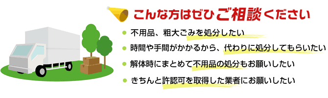 不用品、粗大ごみを処分したい方・時間や手間がかかるから、代わりに処分してもらいたい方　
	・解体時にまとめて不用品の処分もお願いしたい方・きちんと許認可を取得した業者にお願いしたい方