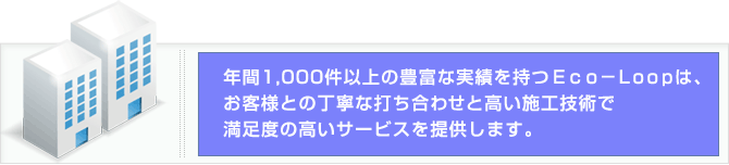 年間1,000件以上の豊富な実績を持つEco－Loopは、お客様との丁寧な打ち合わせと高い施工技術で
満足度の高いサービスを提供します。